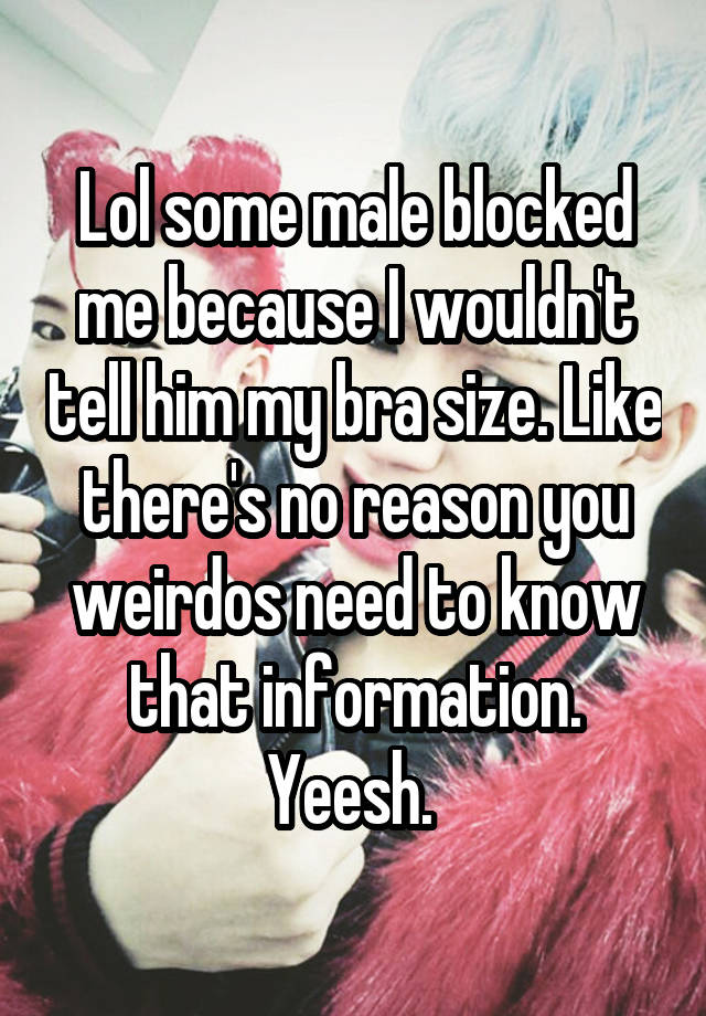 Lol some male blocked me because I wouldn't tell him my bra size. Like there's no reason you weirdos need to know that information. Yeesh. 