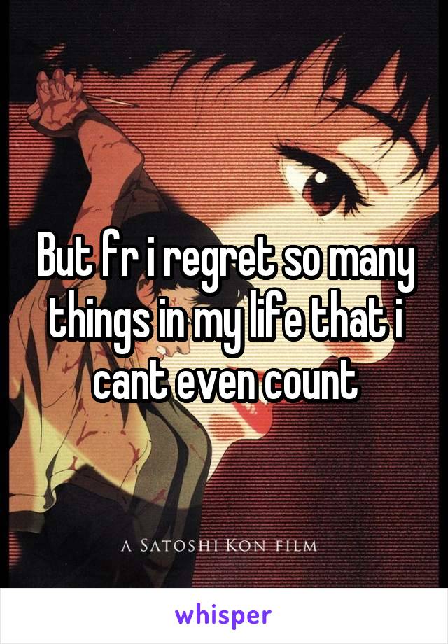 But fr i regret so many things in my life that i cant even count