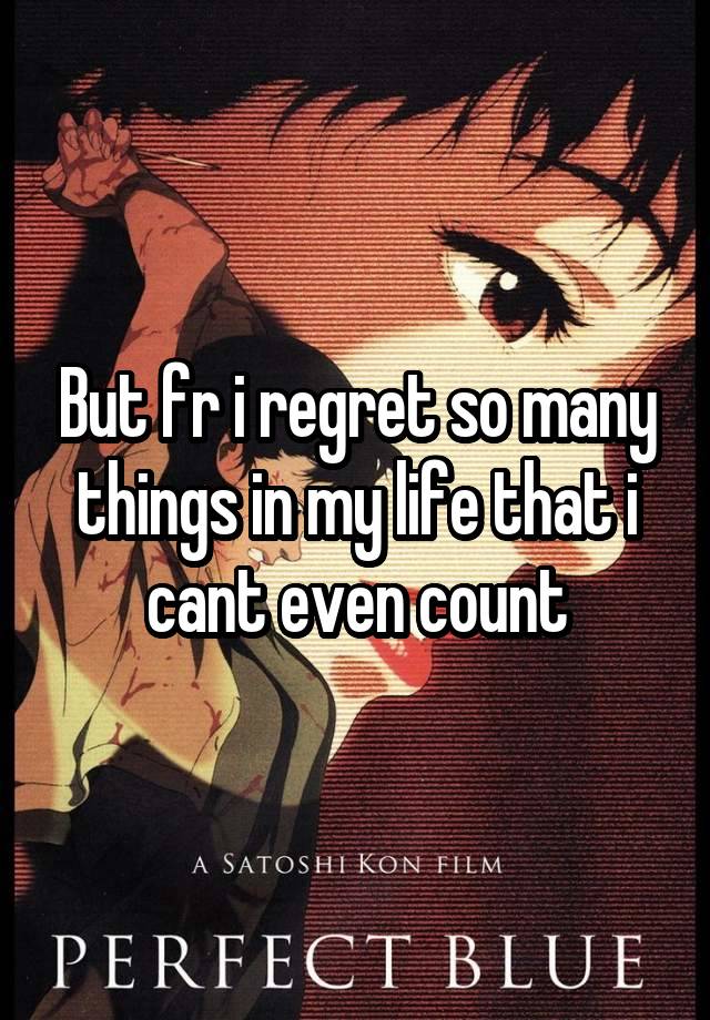 But fr i regret so many things in my life that i cant even count