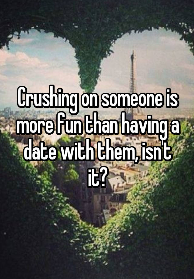 Crushing on someone is more fun than having a date with them, isn't it?