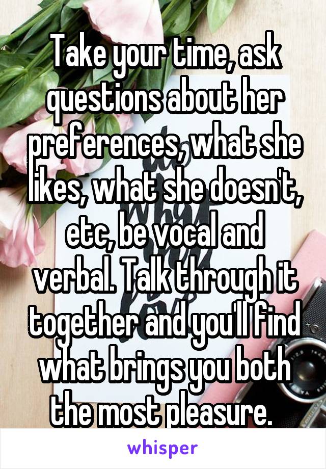 Take your time, ask questions about her preferences, what she likes, what she doesn't, etc, be vocal and verbal. Talk through it together and you'll find what brings you both the most pleasure. 