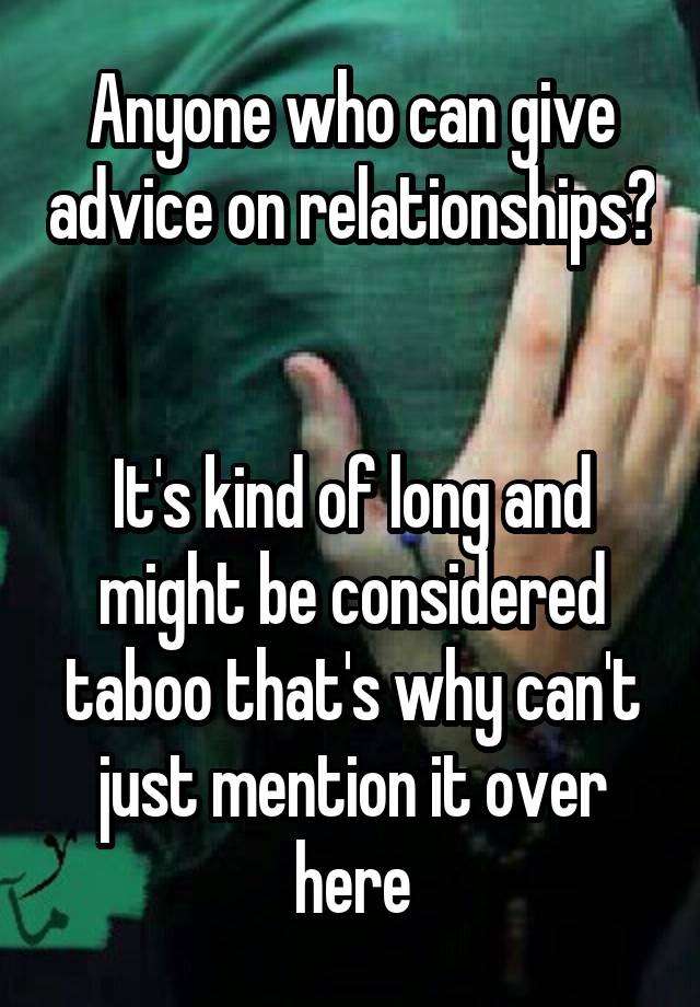 Anyone who can give advice on relationships? 

It's kind of long and might be considered taboo that's why can't just mention it over here