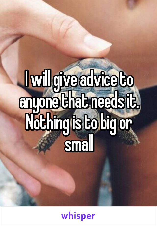 I will give advice to anyone that needs it. Nothing is to big or small