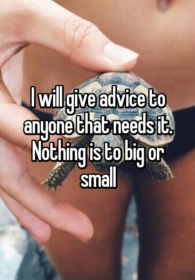 I will give advice to anyone that needs it. Nothing is to big or small