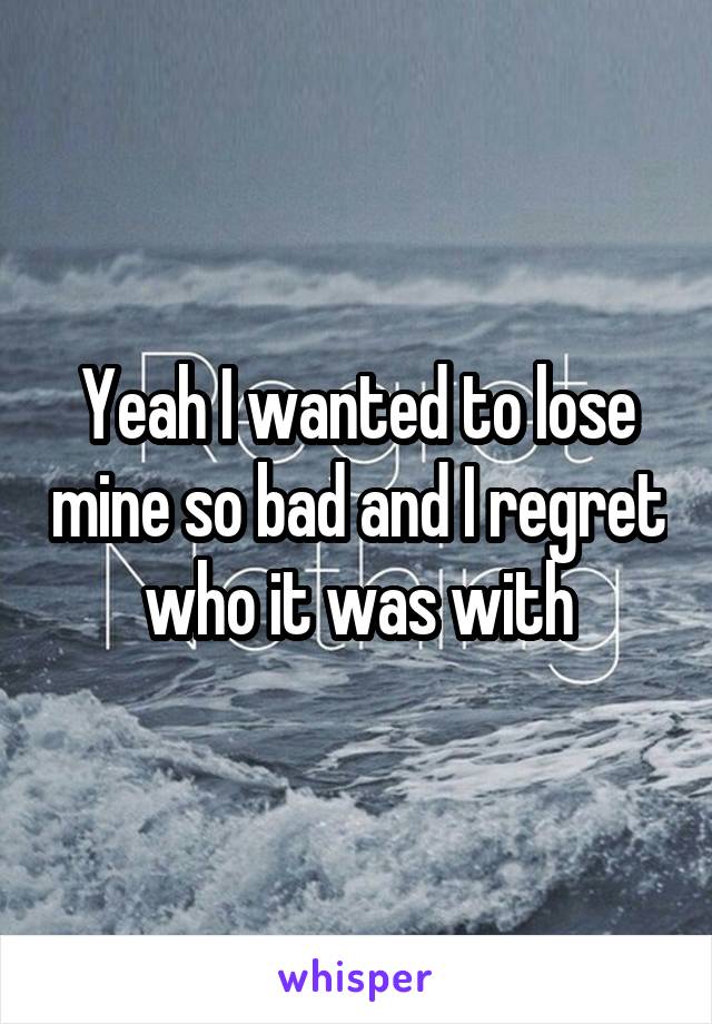 Yeah I wanted to lose mine so bad and I regret who it was with