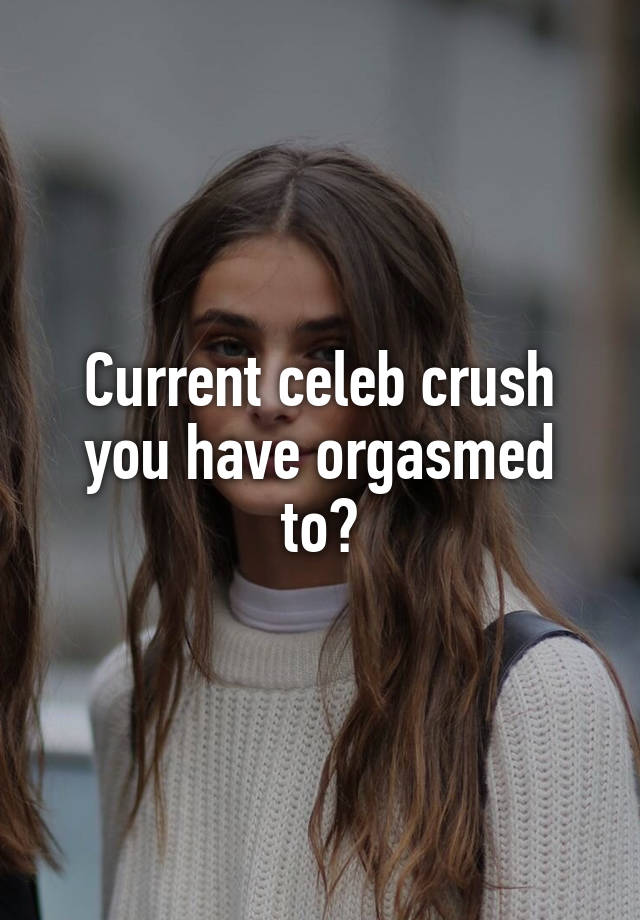 Current celeb crush you have orgasmed to?