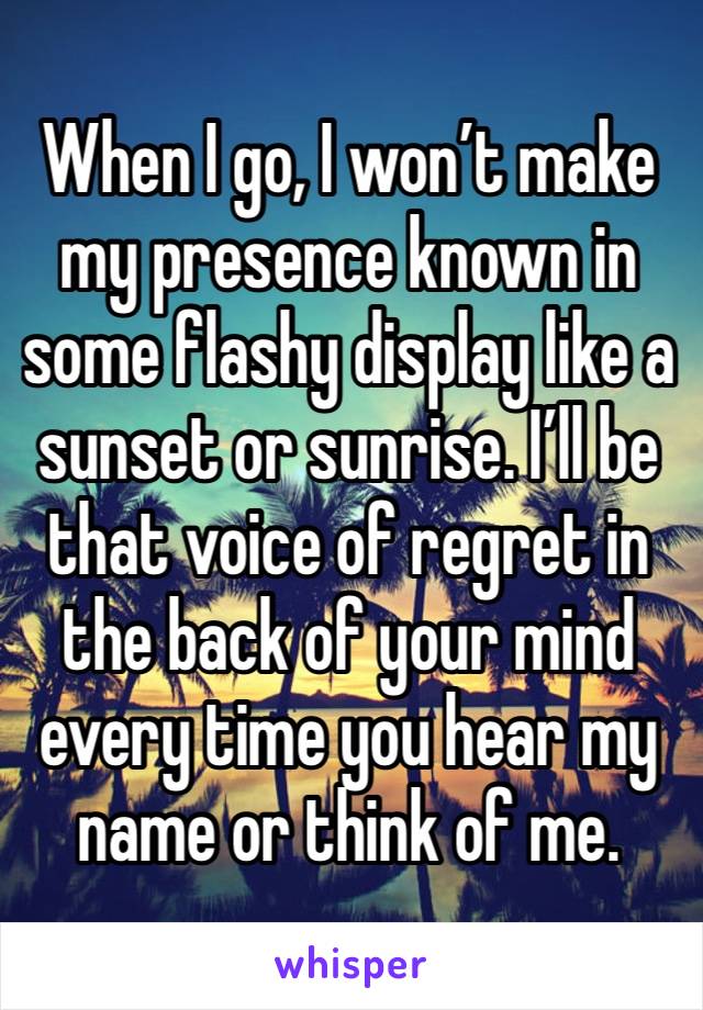 When I go, I won’t make my presence known in some flashy display like a sunset or sunrise. I’ll be that voice of regret in the back of your mind every time you hear my name or think of me.