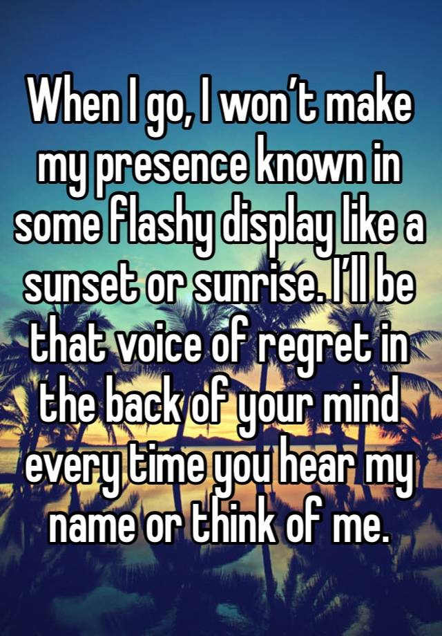 When I go, I won’t make my presence known in some flashy display like a sunset or sunrise. I’ll be that voice of regret in the back of your mind every time you hear my name or think of me.