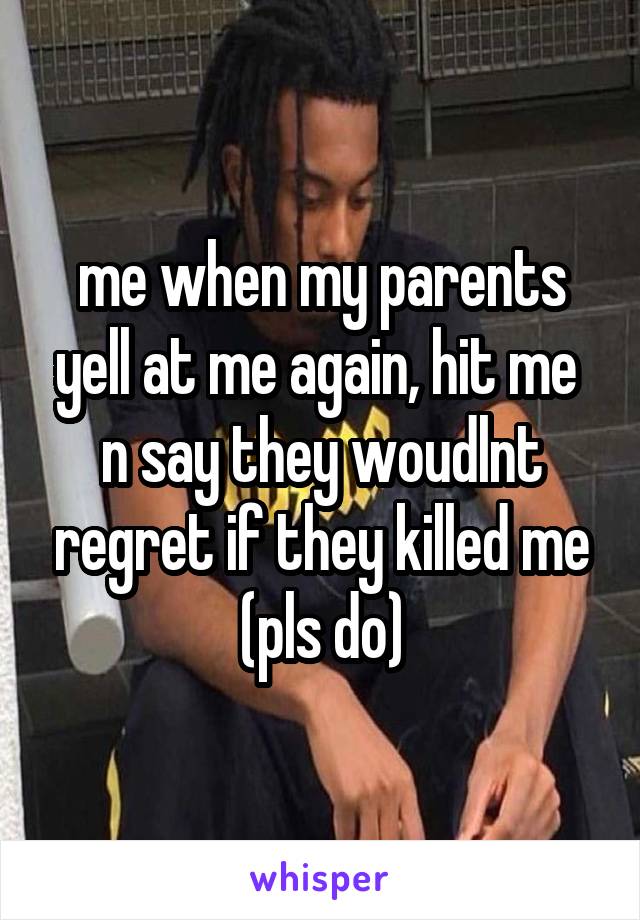 me when my parents yell at me again, hit me  n say they woudlnt regret if they killed me (pls do)