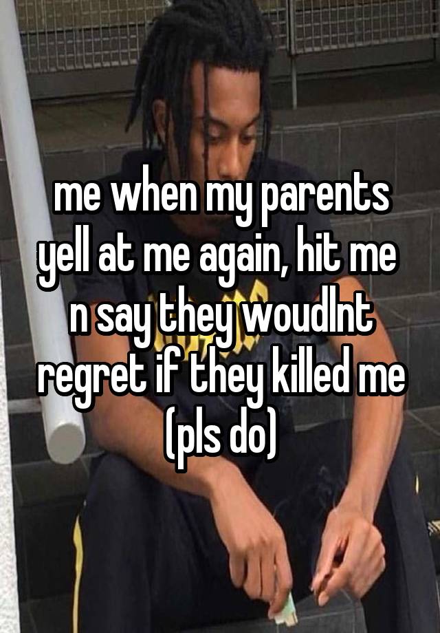 me when my parents yell at me again, hit me  n say they woudlnt regret if they killed me (pls do)