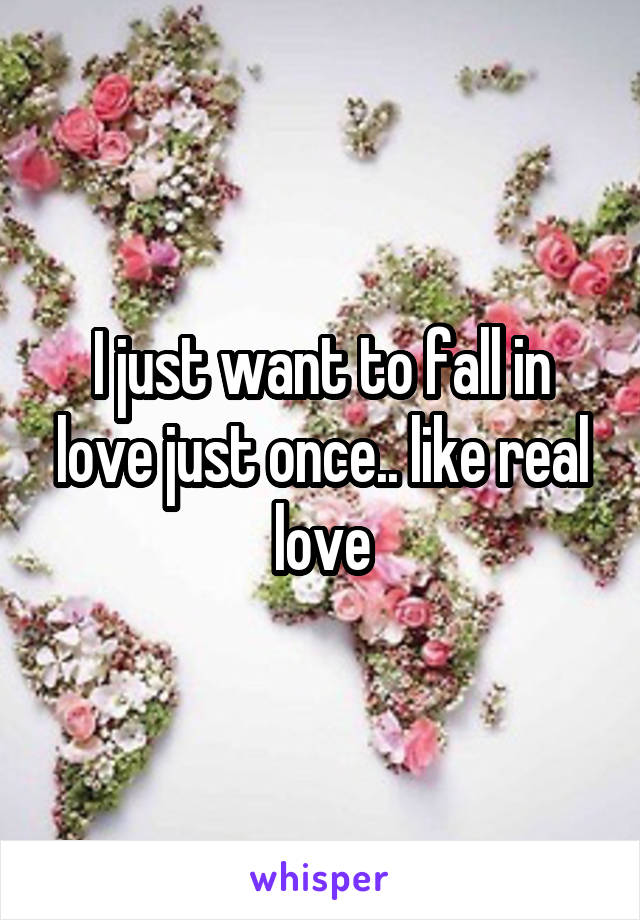 I just want to fall in love just once.. like real love