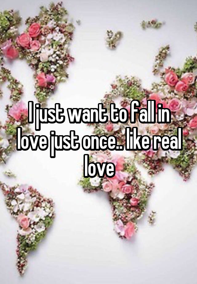 I just want to fall in love just once.. like real love