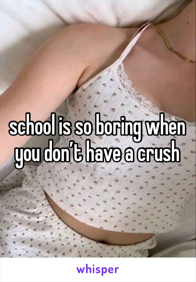 school is so boring when you don’t have a crush