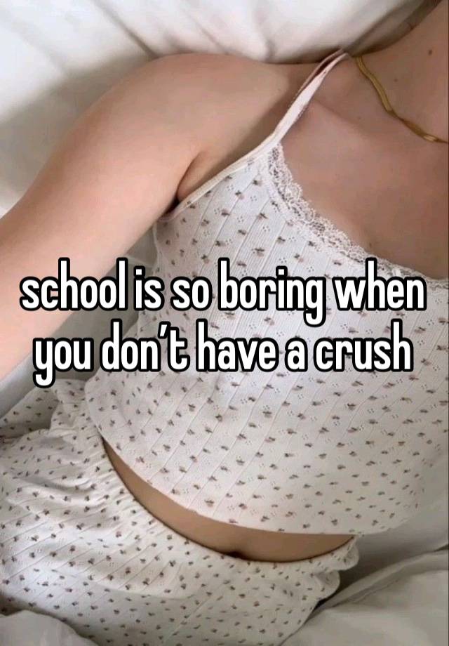 school is so boring when you don’t have a crush