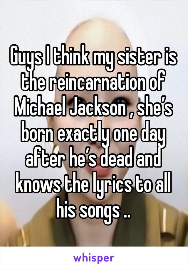 Guys I think my sister is the reincarnation of Michael Jackson , she’s born exactly one day after he’s dead and knows the lyrics to all his songs ..  