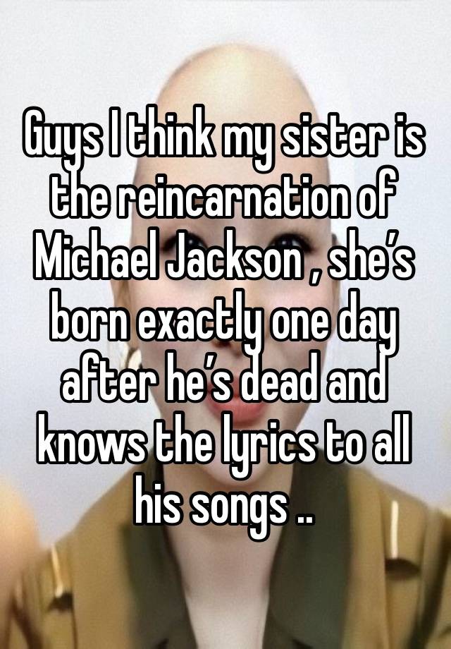 Guys I think my sister is the reincarnation of Michael Jackson , she’s born exactly one day after he’s dead and knows the lyrics to all his songs ..  