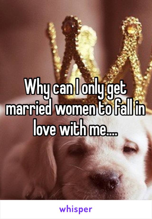 Why can I only get married women to fall in love with me….