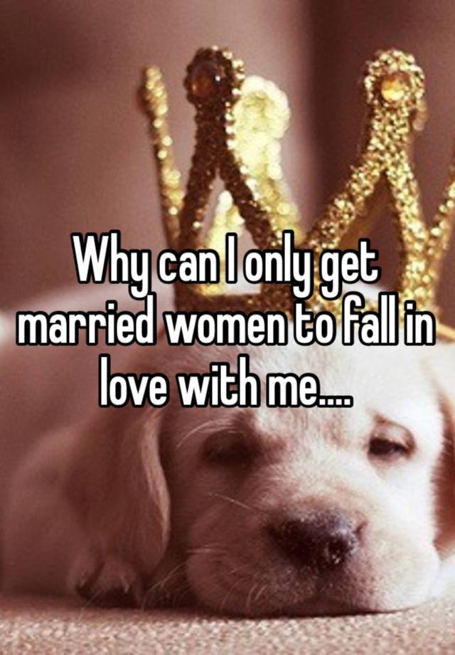 Why can I only get married women to fall in love with me….