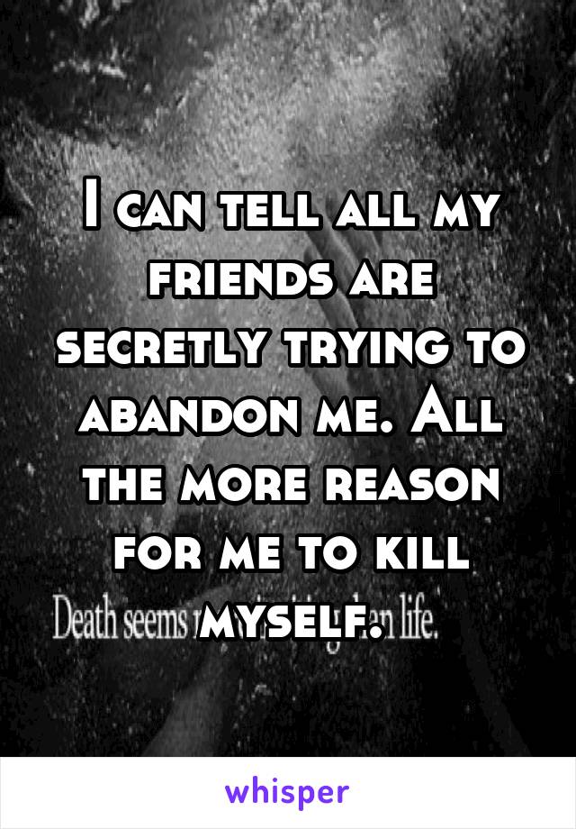 I can tell all my friends are secretly trying to abandon me. All the more reason for me to kill myself.