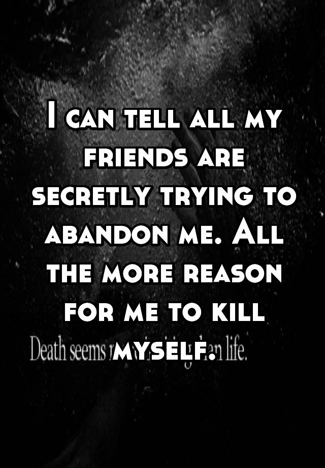 I can tell all my friends are secretly trying to abandon me. All the more reason for me to kill myself.