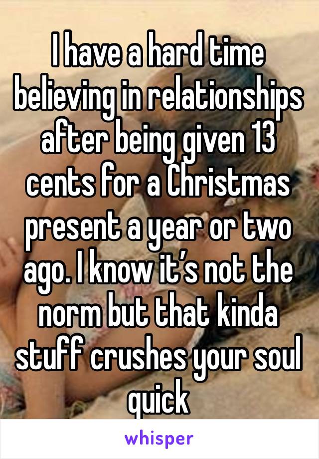 I have a hard time believing in relationships after being given 13 cents for a Christmas present a year or two ago. I know it’s not the norm but that kinda stuff crushes your soul quick