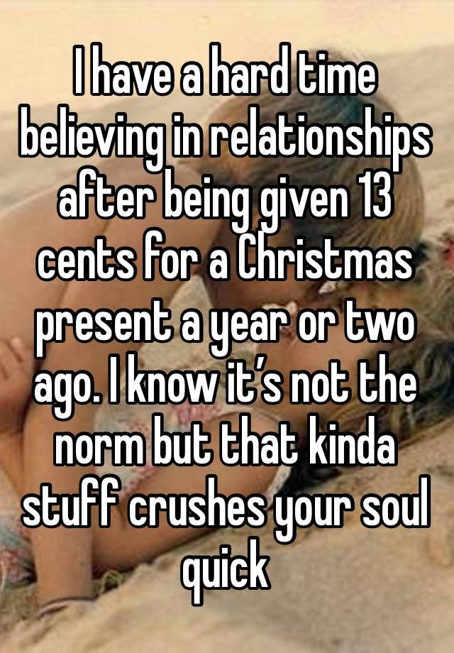 I have a hard time believing in relationships after being given 13 cents for a Christmas present a year or two ago. I know it’s not the norm but that kinda stuff crushes your soul quick