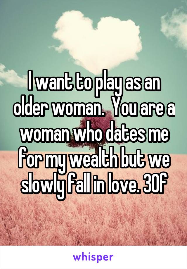 I want to play as an older woman.  You are a woman who dates me for my wealth but we slowly fall in love. 30f