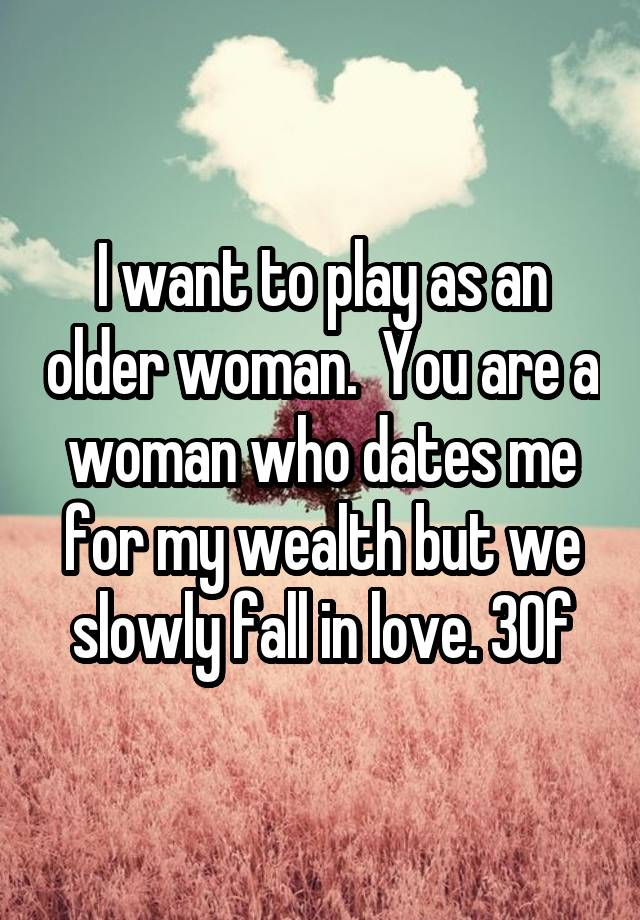 I want to play as an older woman.  You are a woman who dates me for my wealth but we slowly fall in love. 30f