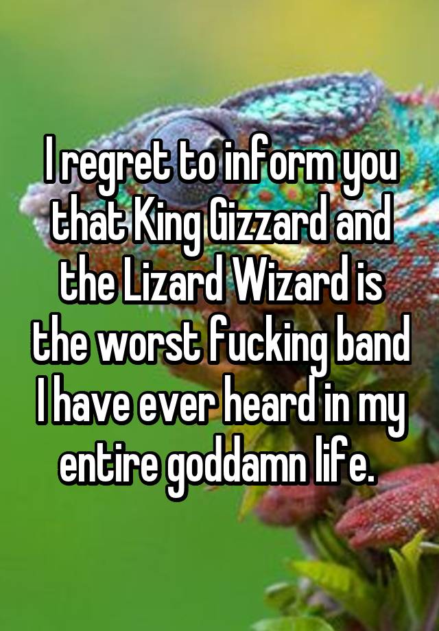 I regret to inform you that King Gizzard and the Lizard Wizard is the worst fucking band I have ever heard in my entire goddamn life. 