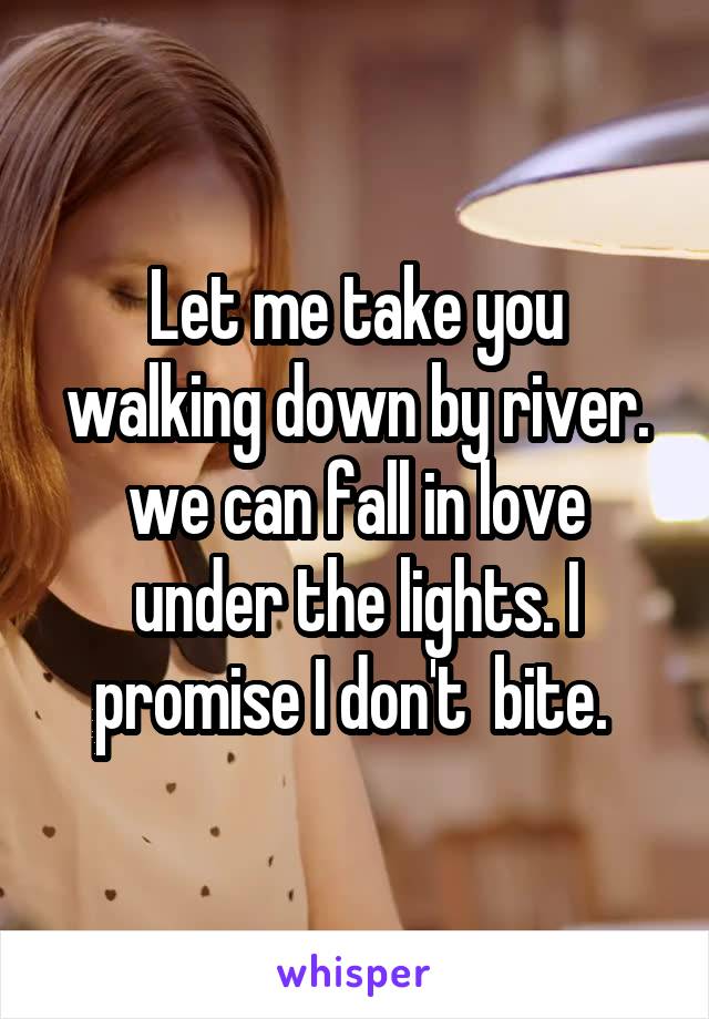 Let me take you walking down by river. we can fall in love under the lights. I promise I don't  bite. 