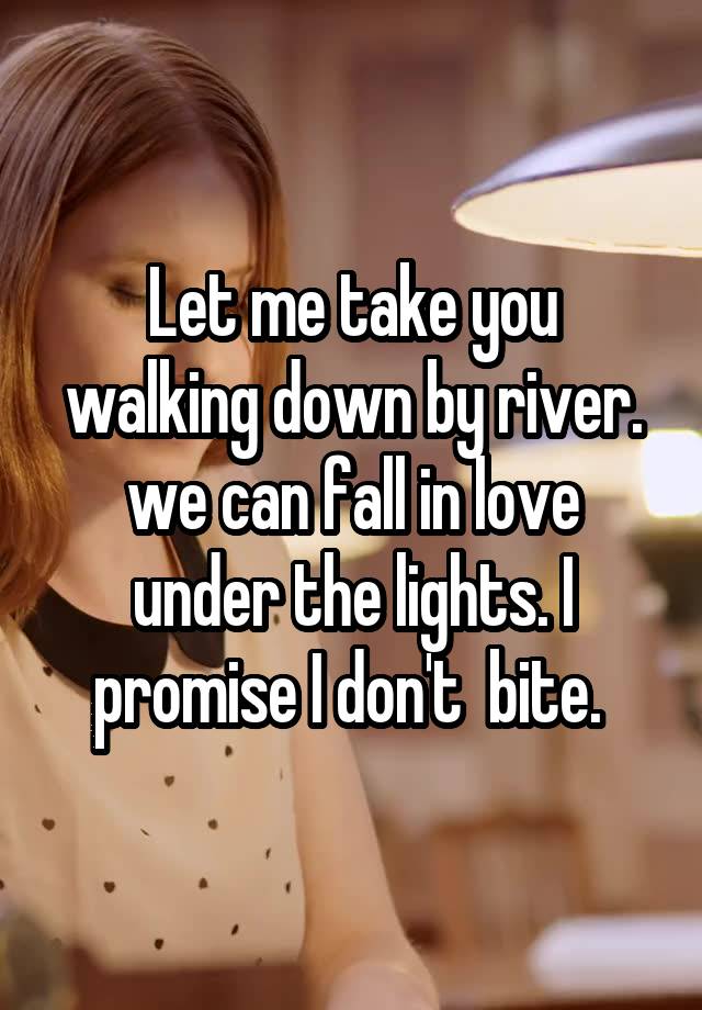 Let me take you walking down by river. we can fall in love under the lights. I promise I don't  bite. 