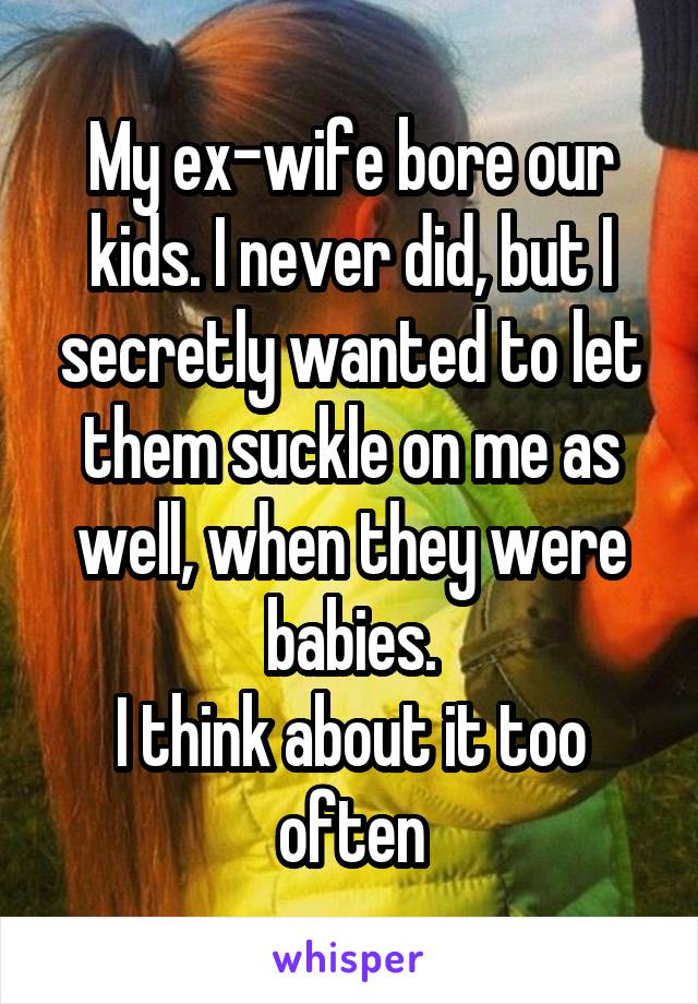 My ex-wife bore our kids. I never did, but I secretly wanted to let them suckle on me as well, when they were babies.
I think about it too often