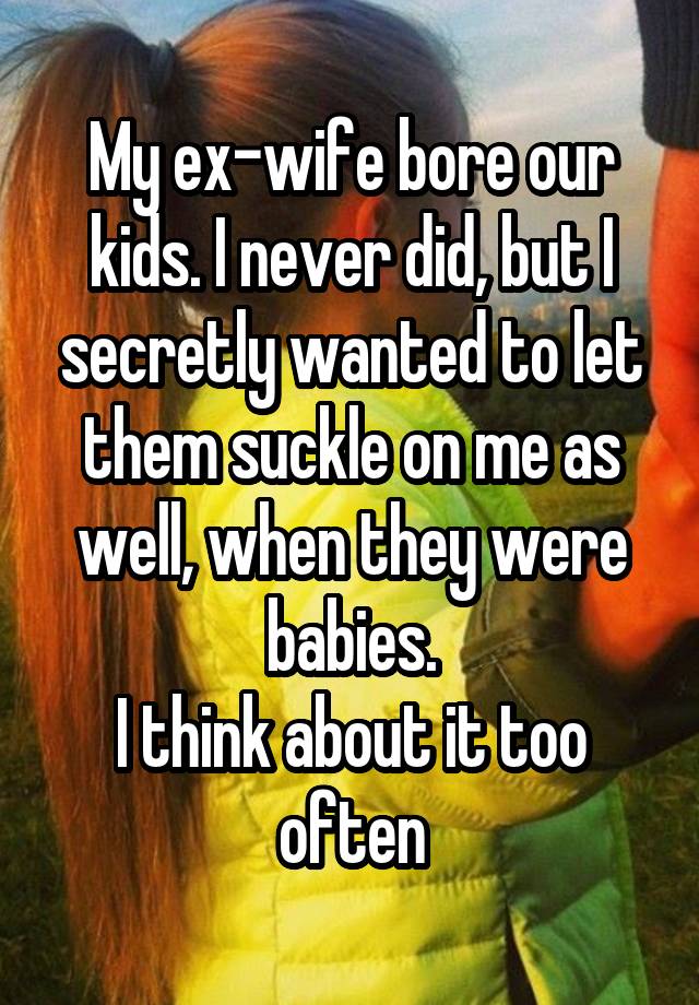 My ex-wife bore our kids. I never did, but I secretly wanted to let them suckle on me as well, when they were babies.
I think about it too often