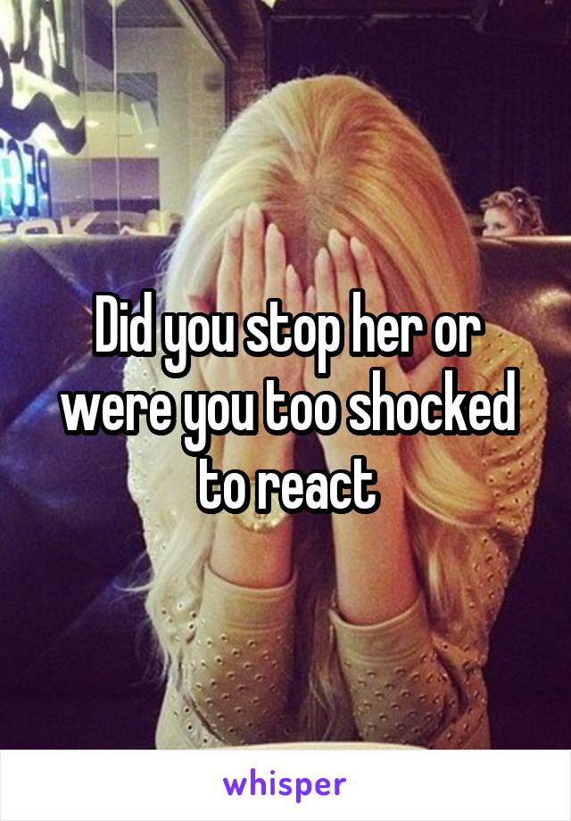 Did you stop her or were you too shocked to react