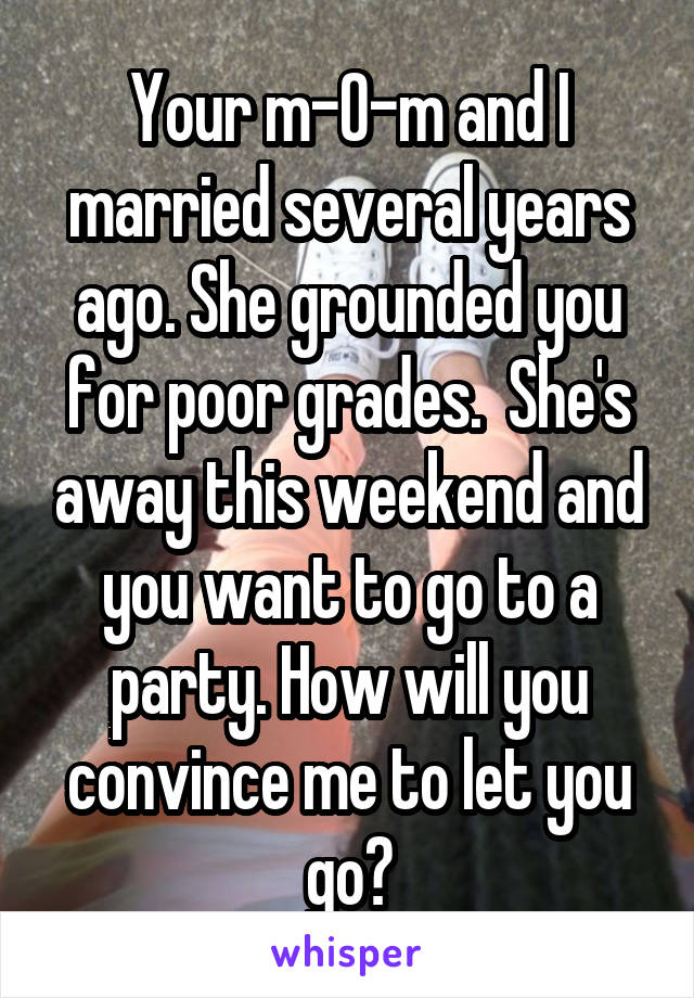  Your m-0-m and I married several years ago. She grounded you for poor grades.  She's away this weekend and you want to go to a party. How will you convince me to let you go?