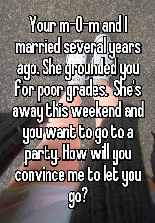  Your m-0-m and I married several years ago. She grounded you for poor grades.  She's away this weekend and you want to go to a party. How will you convince me to let you go?