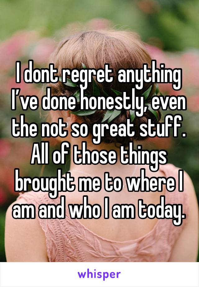 I dont regret anything I’ve done honestly, even the not so great stuff. All of those things brought me to where I am and who I am today. 