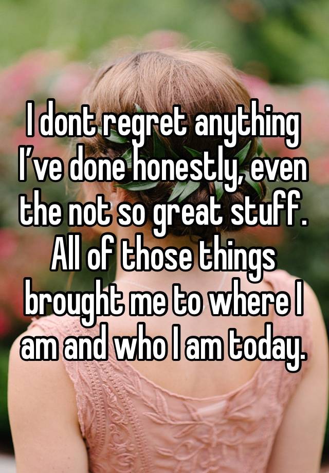 I dont regret anything I’ve done honestly, even the not so great stuff. All of those things brought me to where I am and who I am today. 