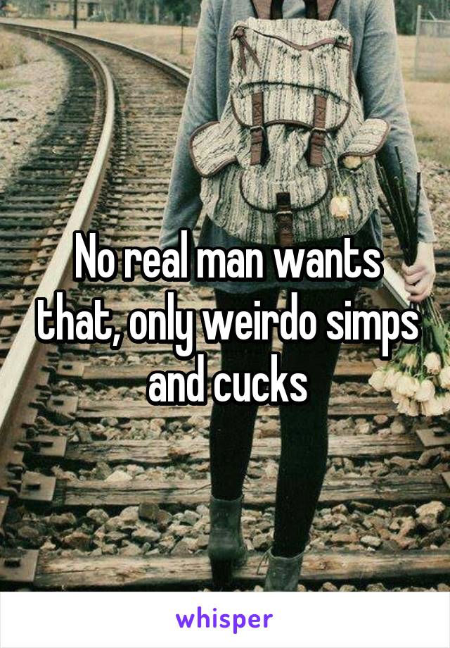 No real man wants that, only weirdo simps and cucks