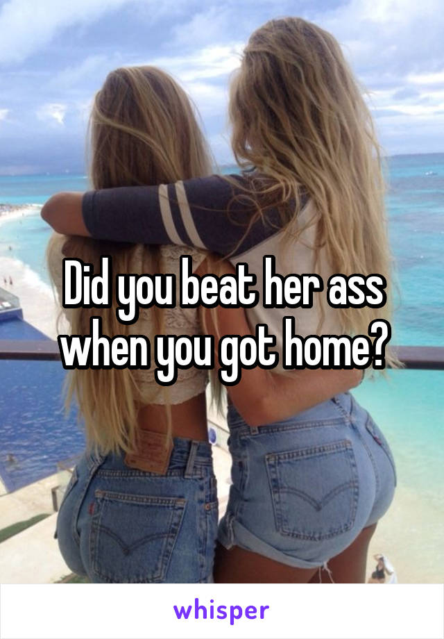 Did you beat her ass when you got home?