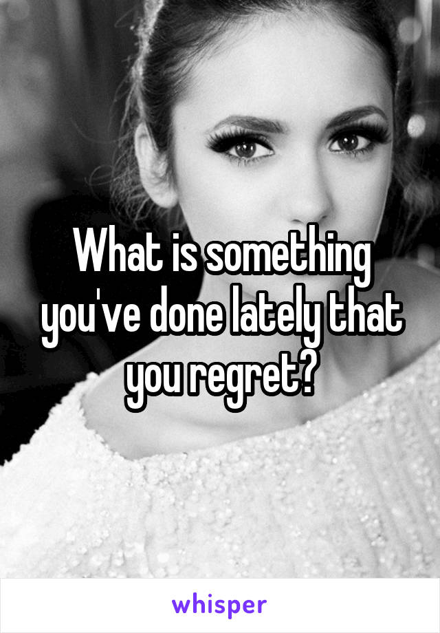 What is something you've done lately that you regret?