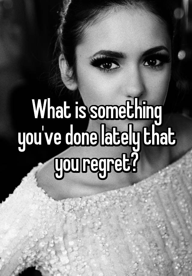 What is something you've done lately that you regret?