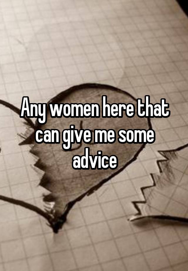 Any women here that can give me some advice