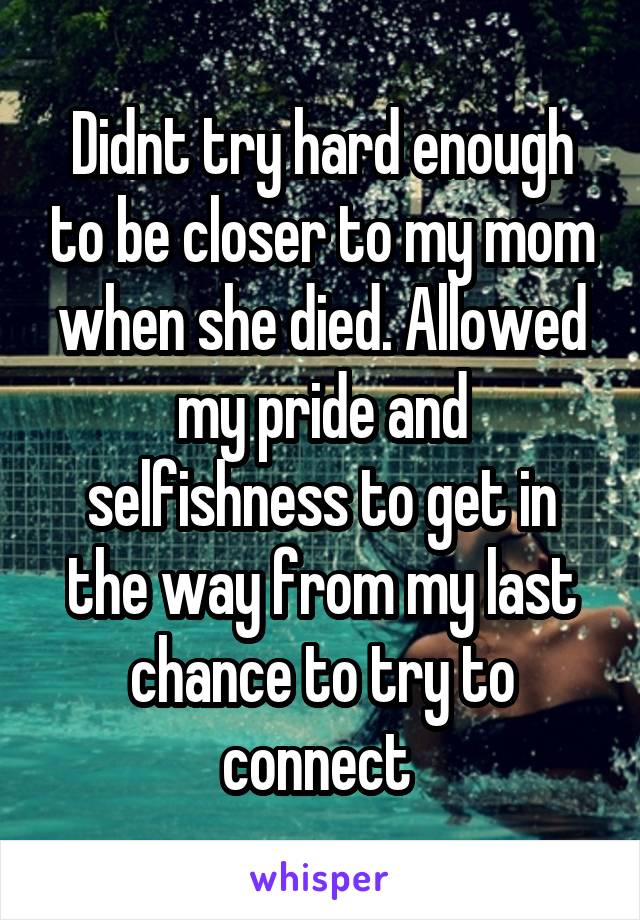 Didnt try hard enough to be closer to my mom when she died. Allowed my pride and selfishness to get in the way from my last chance to try to connect 