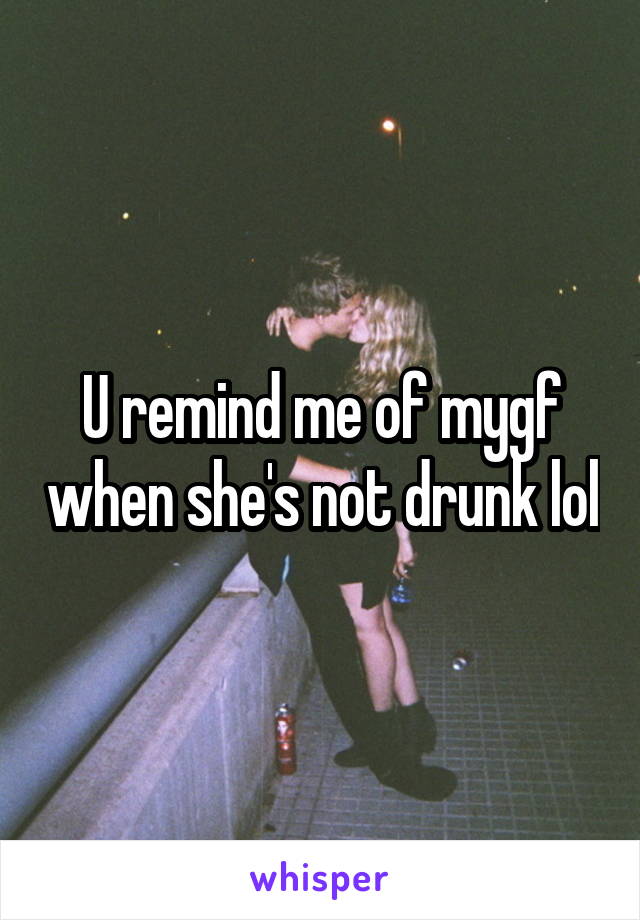 U remind me of mygf when she's not drunk lol