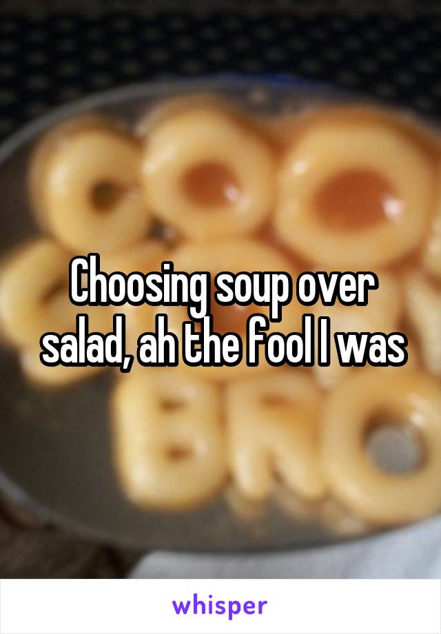 Choosing soup over salad, ah the fool I was