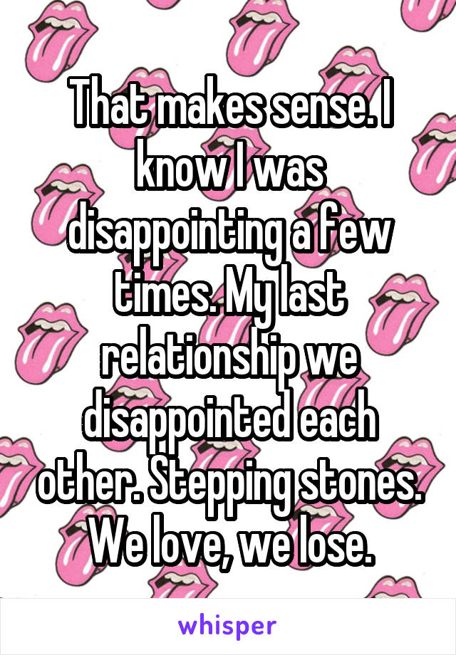 That makes sense. I know I was disappointing a few times. My last relationship we disappointed each other. Stepping stones. We love, we lose.