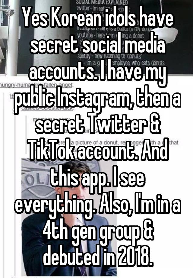 Yes Korean idols have secret social media accounts. I have my public Instagram, then a secret Twitter & TikTok account. And this app. I see everything. Also, I'm in a 4th gen group & debuted in 2018.