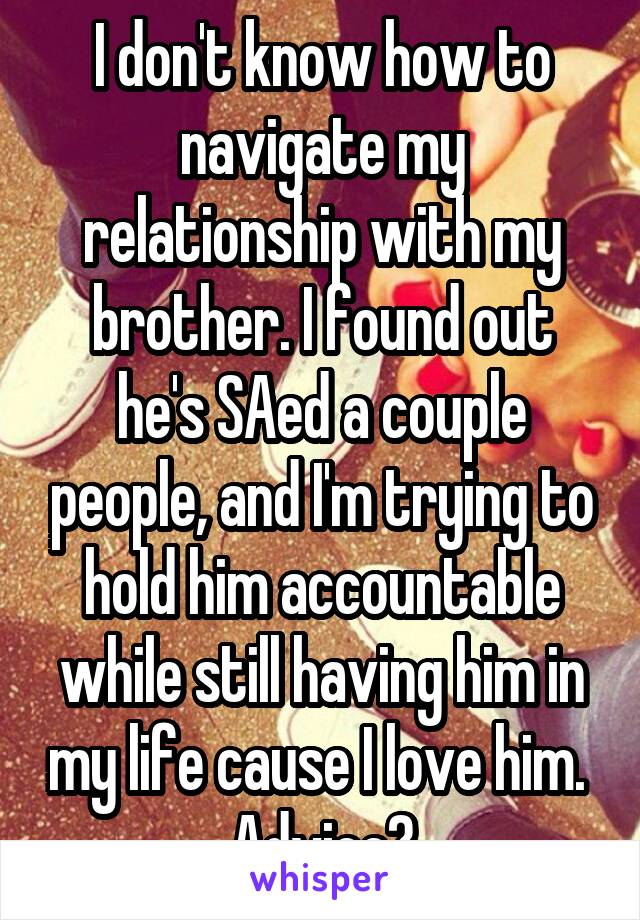 I don't know how to navigate my relationship with my brother. I found out he's SAed a couple people, and I'm trying to hold him accountable while still having him in my life cause I love him.  Advice?