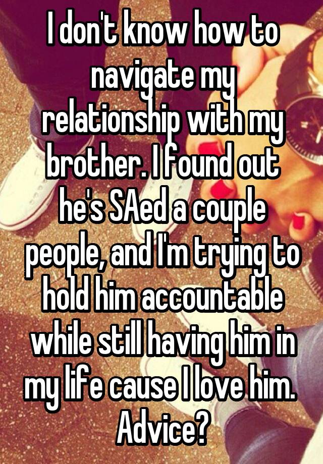 I don't know how to navigate my relationship with my brother. I found out he's SAed a couple people, and I'm trying to hold him accountable while still having him in my life cause I love him.  Advice?